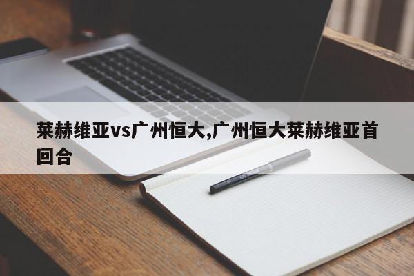 莱赫维亚vs广州恒大,广州恒大莱赫维亚首回合