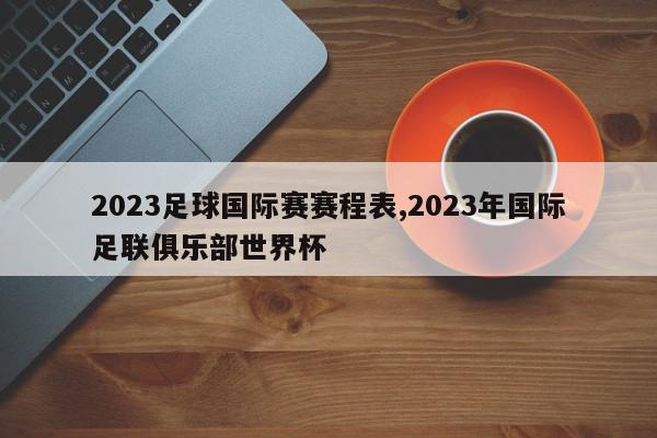 2023足球国际赛赛程表,2023年国际足联俱乐部世界杯