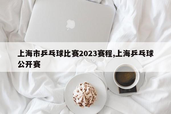 上海市乒乓球比赛2023赛程,上海乒乓球公开赛