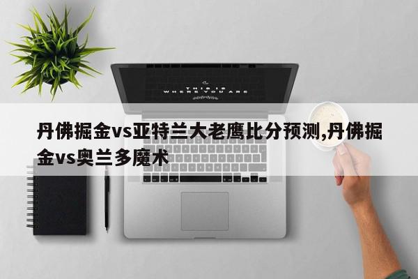 丹佛掘金vs亚特兰大老鹰比分预测,丹佛掘金vs奥兰多魔术