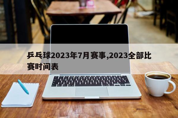 乒乓球2023年7月赛事,2023全部比赛时间表