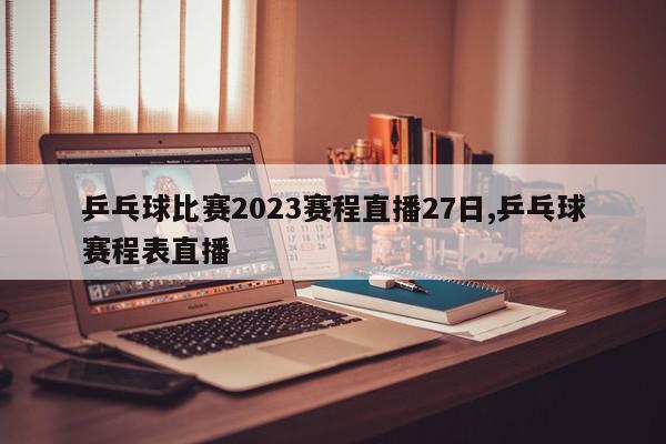 乒乓球比赛2023赛程直播27日,乒乓球赛程表直播