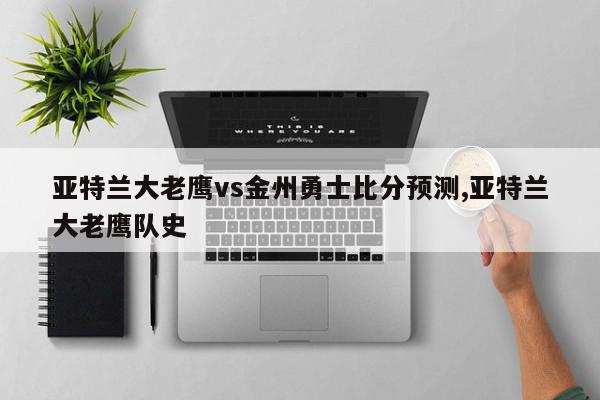 亚特兰大老鹰vs金州勇士比分预测,亚特兰大老鹰队史