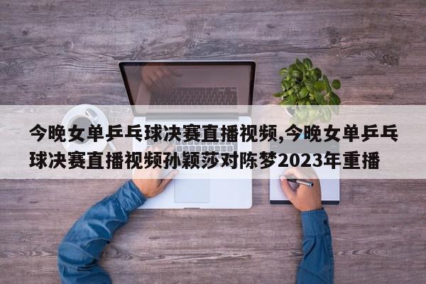 今晚女单乒乓球决赛直播视频,今晚女单乒乓球决赛直播视频孙颖莎对陈梦2023年重播