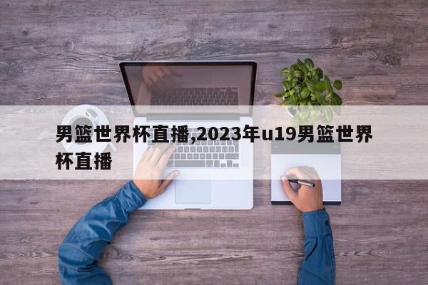 男篮世界杯直播,2023年u19男篮世界杯直播