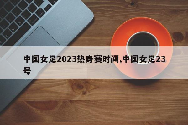 中国女足2023热身赛时间,中国女足23号