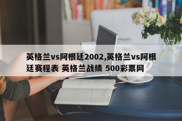 英格兰vs阿根廷2002,英格兰vs阿根廷赛程表 英格兰战绩 500彩票网