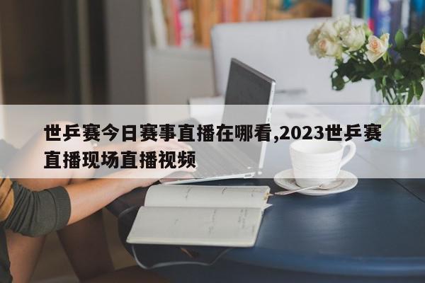 世乒赛今日赛事直播在哪看,2023世乒赛直播现场直播视频