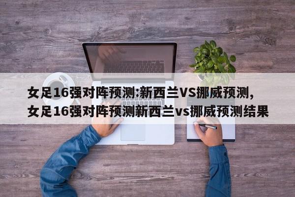 女足16强对阵预测:新西兰VS挪威预测,女足16强对阵预测新西兰vs挪威预测结果