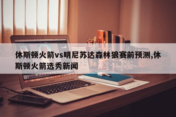 休斯顿火箭vs明尼苏达森林狼赛前预测,休斯顿火箭选秀新闻