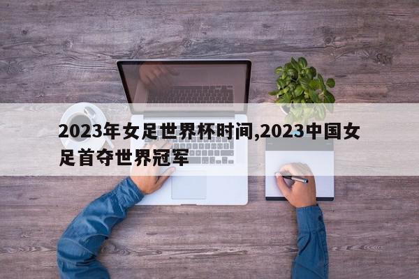 2023年女足世界杯时间,2023中国女足首夺世界冠军