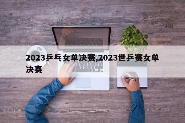 2023乒乓女单决赛,2023世乒赛女单决赛