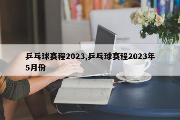 乒乓球赛程2023,乒乓球赛程2023年5月份