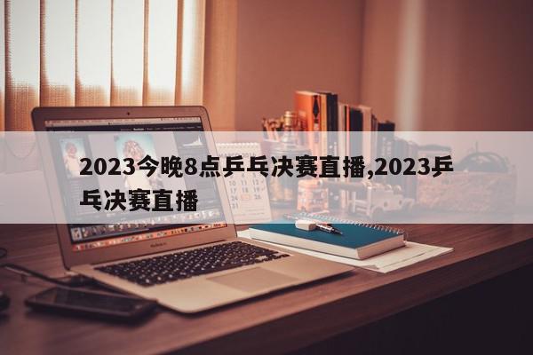 2023今晚8点乒乓决赛直播,2023乒乓决赛直播