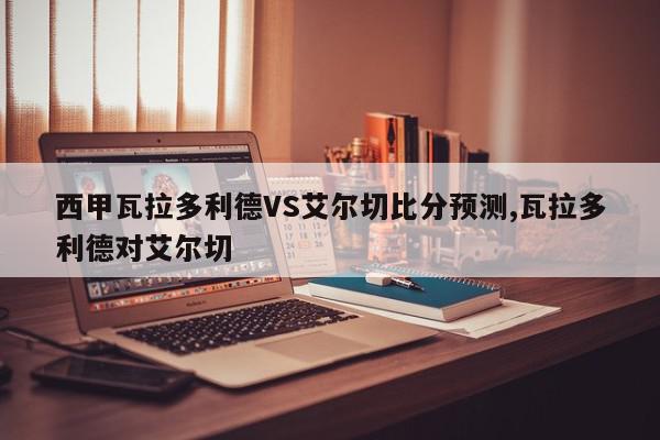 西甲瓦拉多利德VS艾尔切比分预测,瓦拉多利德对艾尔切