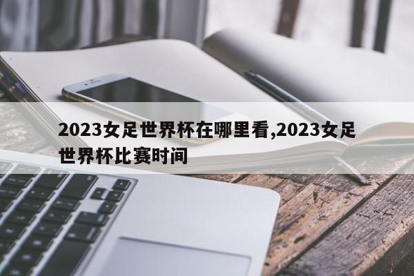 2023女足世界杯在哪里看,2023女足世界杯比赛时间