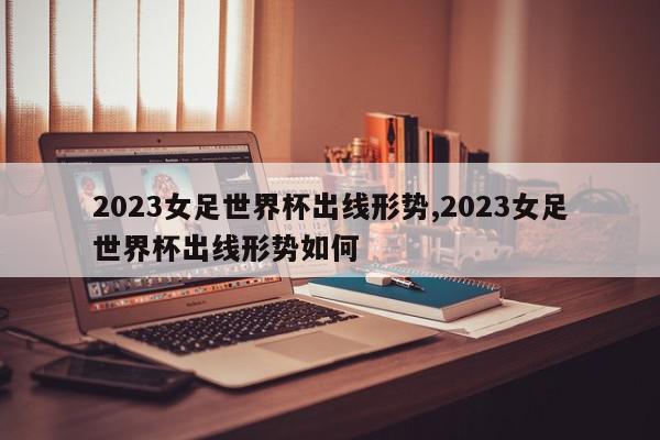 2023女足世界杯出线形势,2023女足世界杯出线形势如何