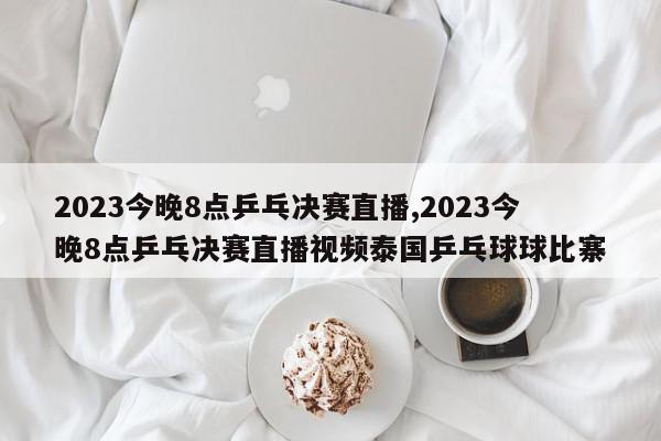 2023今晚8点乒乓决赛直播,2023今晚8点乒乓决赛直播视频泰国乒乓球球比寨