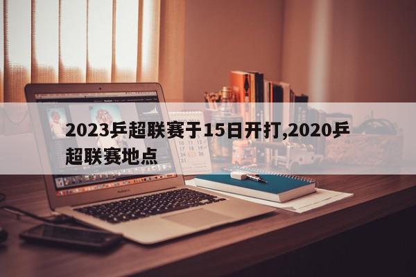 2023乒超联赛于15日开打,2020乒超联赛地点