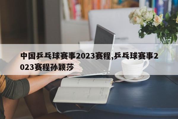 中国乒乓球赛事2023赛程,乒乓球赛事2023赛程孙颖莎