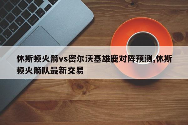 休斯顿火箭vs密尔沃基雄鹿对阵预测,休斯顿火箭队最新交易