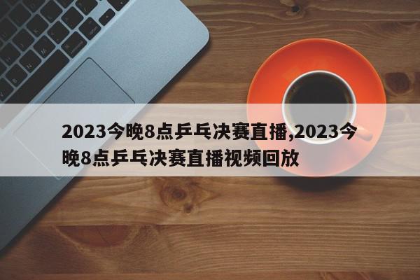 2023今晚8点乒乓决赛直播,2023今晚8点乒乓决赛直播视频回放