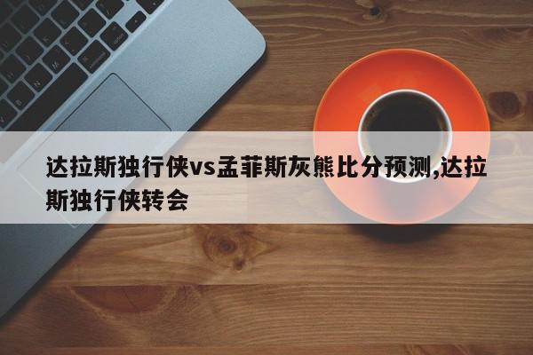 达拉斯独行侠vs孟菲斯灰熊比分预测,达拉斯独行侠转会