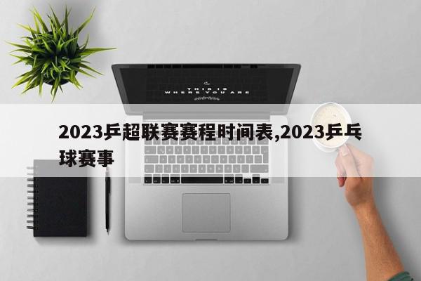 2023乒超联赛赛程时间表,2023乒乓球赛事