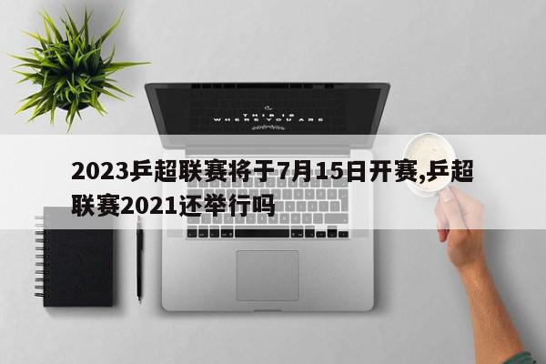 2023乒超联赛将于7月15日开赛,乒超联赛2021还举行吗