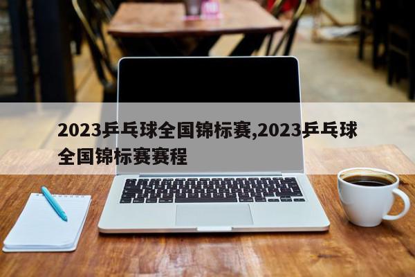 2023乒乓球全国锦标赛,2023乒乓球全国锦标赛赛程