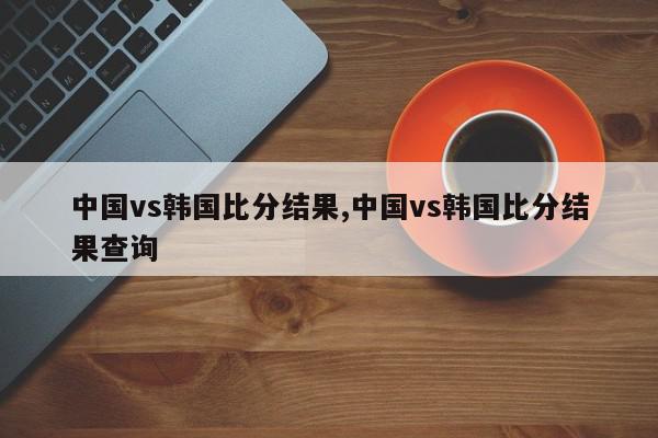 中国vs韩国比分结果,中国vs韩国比分结果查询