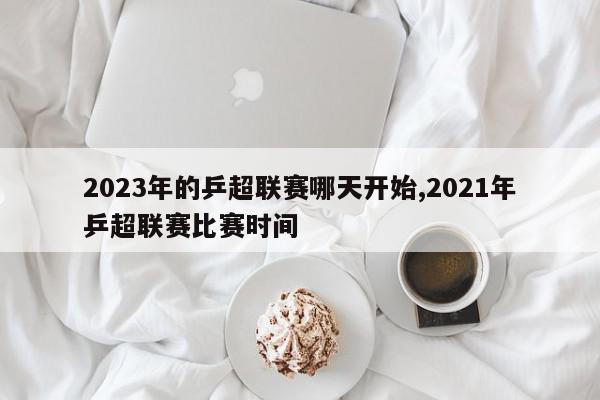 2023年的乒超联赛哪天开始,2021年乒超联赛比赛时间