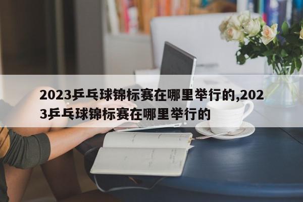 2023乒乓球锦标赛在哪里举行的,2023乒乓球锦标赛在哪里举行的