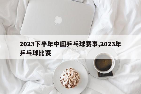 2023下半年中国乒乓球赛事,2023年乒乓球比赛