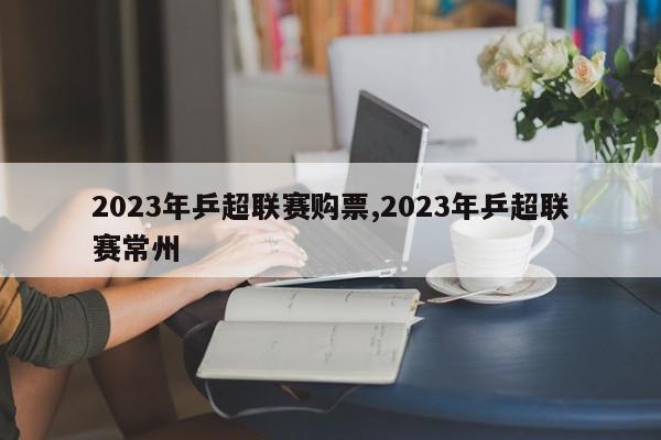 2023年乒超联赛购票,2023年乒超联赛常州