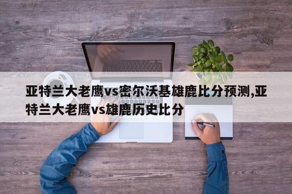 亚特兰大老鹰vs密尔沃基雄鹿比分预测,亚特兰大老鹰vs雄鹿历史比分