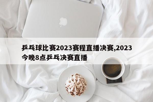 乒乓球比赛2023赛程直播决赛,2023今晚8点乒乓决赛直播