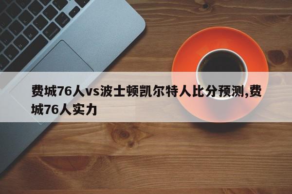 费城76人vs波士顿凯尔特人比分预测,费城76人实力