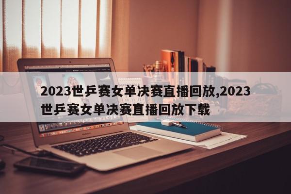 2023世乒赛女单决赛直播回放,2023世乒赛女单决赛直播回放下载