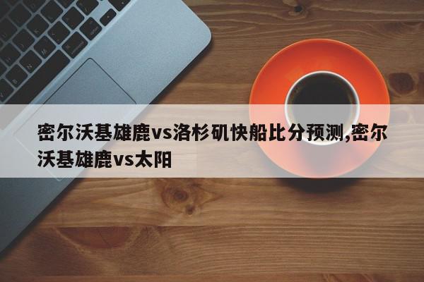 密尔沃基雄鹿vs洛杉矶快船比分预测,密尔沃基雄鹿vs太阳