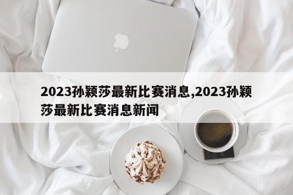 2023孙颖莎最新比赛消息,2023孙颖莎最新比赛消息新闻