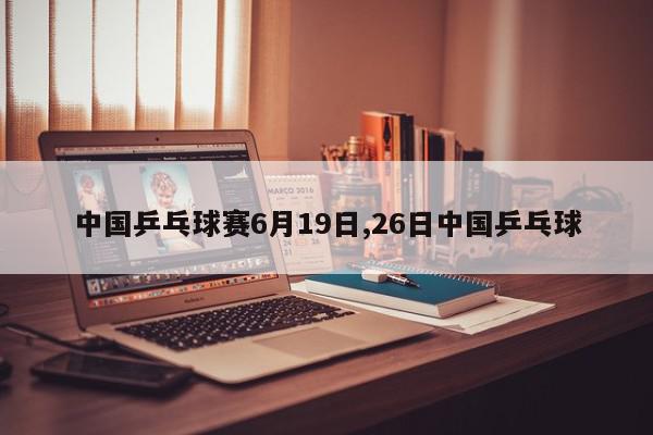 中国乒乓球赛6月19日,26日中国乒乓球