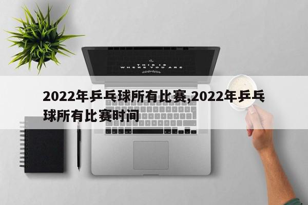 2022年乒乓球所有比赛,2022年乒乓球所有比赛时间