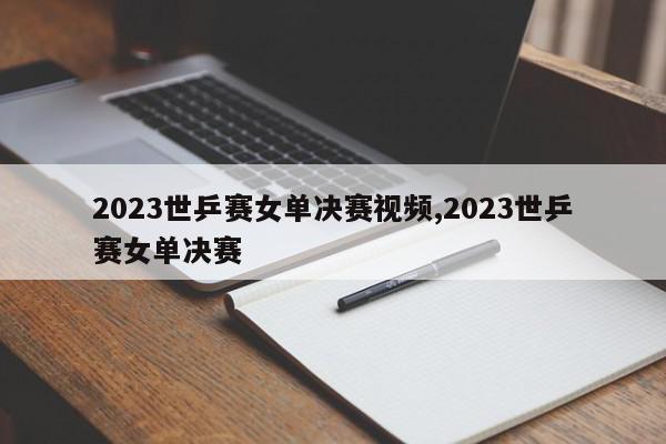 2023世乒赛女单决赛视频,2023世乒赛女单决赛