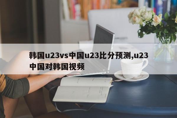 韩国u23vs中国u23比分预测,u23中国对韩国视频