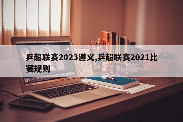 乒超联赛2023遵义,乒超联赛2021比赛规则