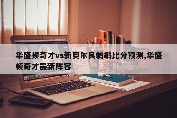 华盛顿奇才vs新奥尔良鹈鹕比分预测,华盛顿奇才最新阵容