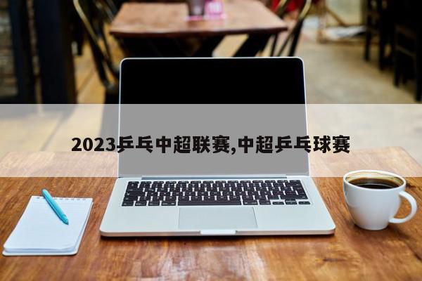 2023乒乓中超联赛,中超乒乓球赛