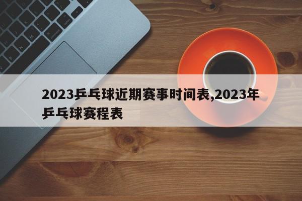 2023乒乓球近期赛事时间表,2023年乒乓球赛程表