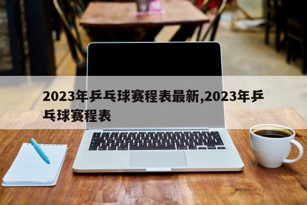 2023年乒乓球赛程表最新,2023年乒乓球赛程表